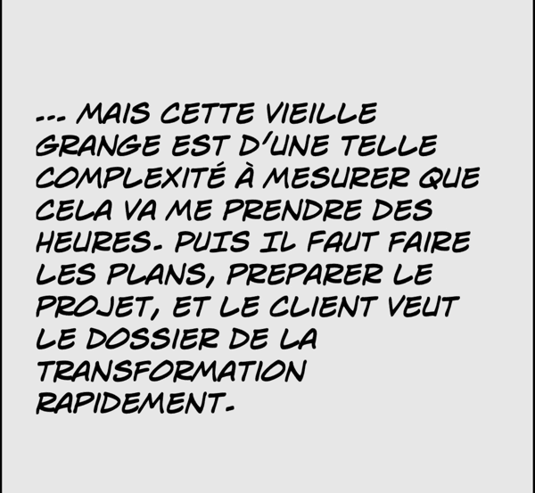 mais cette vieille grange est d'une telle complexité à mesurer que cela va me prendre des
heures. puis il faut faire les plans, preparer le projet, et le client veut le dossier de la transformation rapidement.